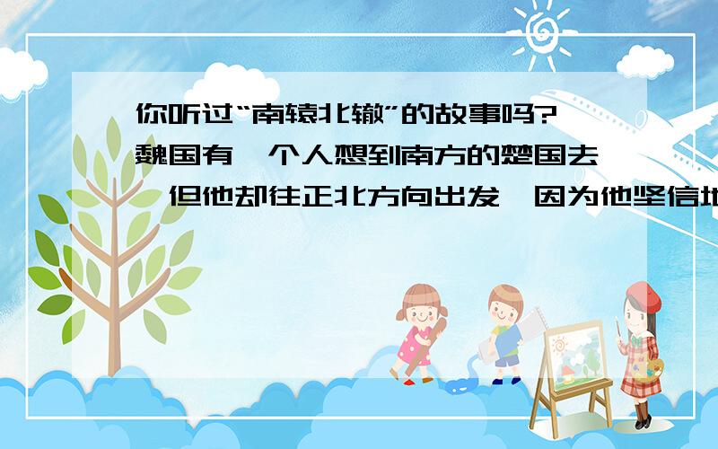 你听过“南辕北辙”的故事吗?魏国有一个人想到南方的楚国去,但他却往正北方向出发,因为他坚信地球是圆