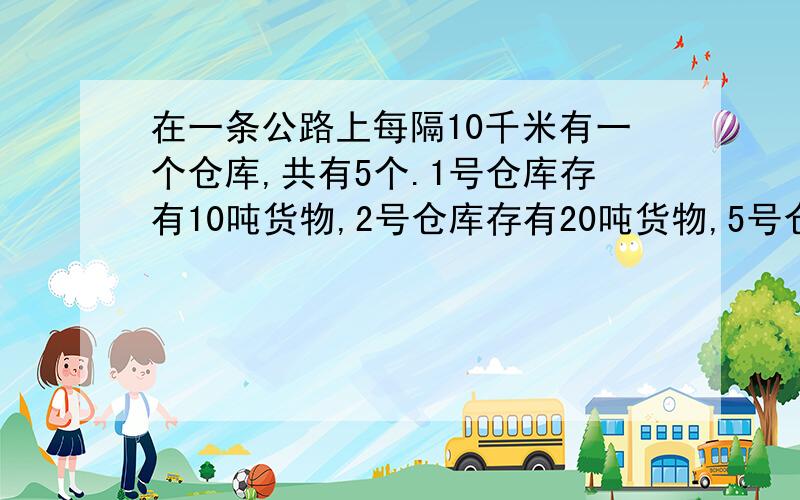 在一条公路上每隔10千米有一个仓库,共有5个.1号仓库存有10吨货物,2号仓库存有20吨货物,5号仓库存有40