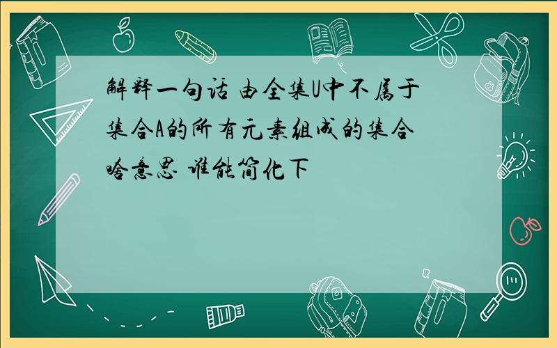 解释一句话 由全集U中不属于集合A的所有元素组成的集合 啥意思 谁能简化下