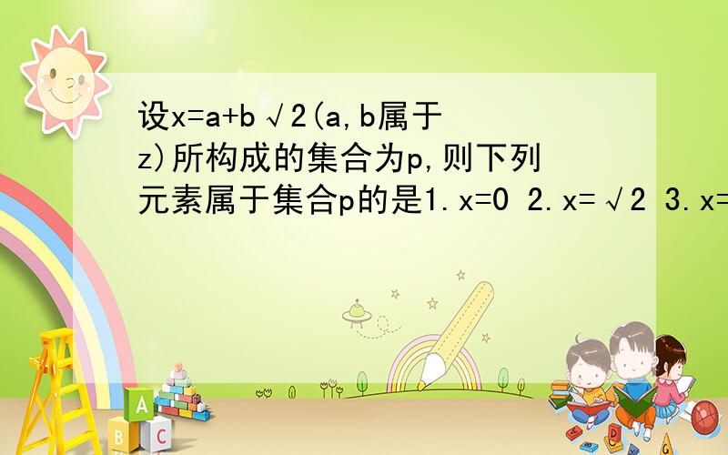 设x=a+b√2(a,b属于z)所构成的集合为p,则下列元素属于集合p的是1.x=0 2.x=√2 3.x=3-2√2 4.x=1/3-2√2 5.x=根号下6-4√2+根号下6+4√2