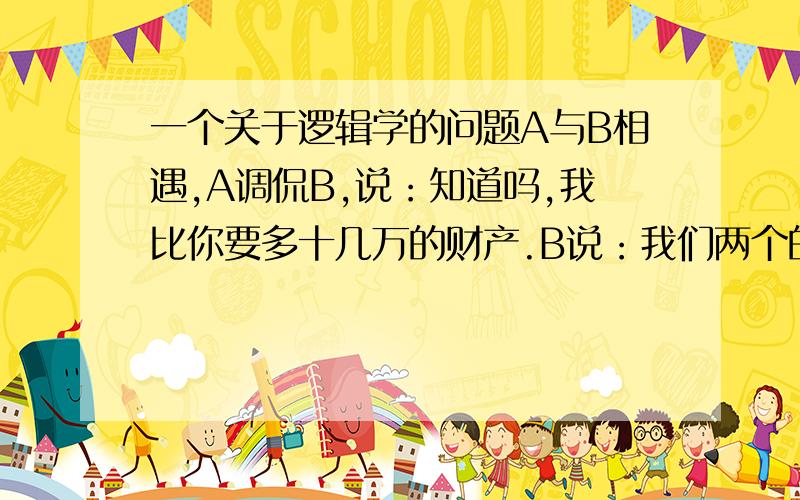 一个关于逻辑学的问题A与B相遇,A调侃B,说：知道吗,我比你要多十几万的财产.B说：我们两个的财产差不多啊,难道你中彩票了?A:不,不,不,我比你长的帅多了,你去整成我这个样子至少得花十几