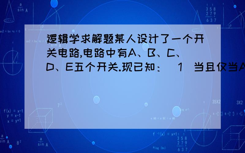 逻辑学求解题某人设计了一个开关电路,电路中有A、B、C、D、E五个开关.现已知：（1）当且仅当A断开,B才接通；（2）如果A断开,则C接通或D接通；（3）只有B接通,E才断开；（4）如果E接通,则D