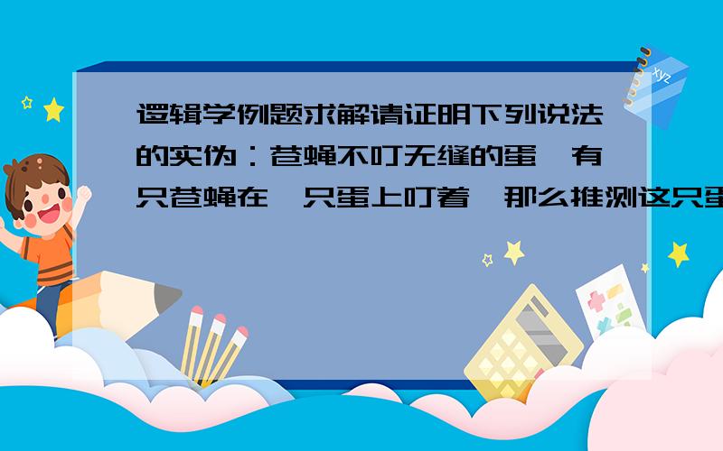 逻辑学例题求解请证明下列说法的实伪：苍蝇不叮无缝的蛋,有只苍蝇在一只蛋上叮着,那么推测这只蛋有缝.