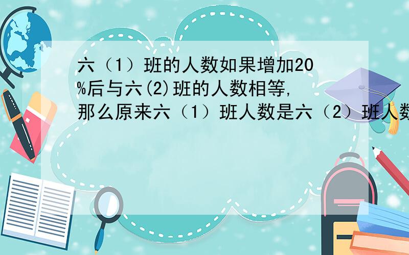 六（1）班的人数如果增加20%后与六(2)班的人数相等,那么原来六（1）班人数是六（2）班人数相等那么原来六（1）班人数是六（2）班的百分之几？