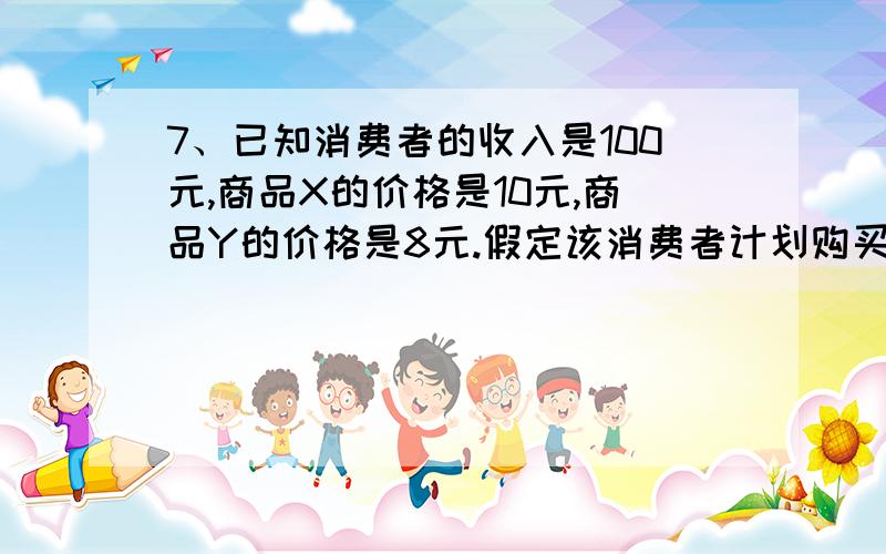 7、已知消费者的收入是100元,商品X的价格是10元,商品Y的价格是8元.假定该消费者计划购买6单位X商品和5单位Y商品,商品X和Y的边际效用分别为60和30.如果要得到最大效用,他应该（ ）A.增加X和