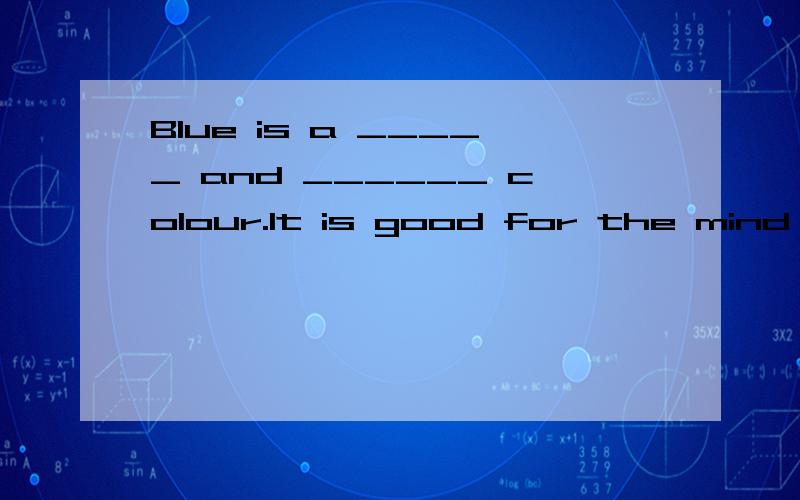 Blue is a _____ and ______ colour.It is good for the mind and body because this colour ________the feeling of hamony.Blue can also represent ________.Someone who is feeling sad my say ,”I am feeling blue”.White is th colour of_________.Warm colou