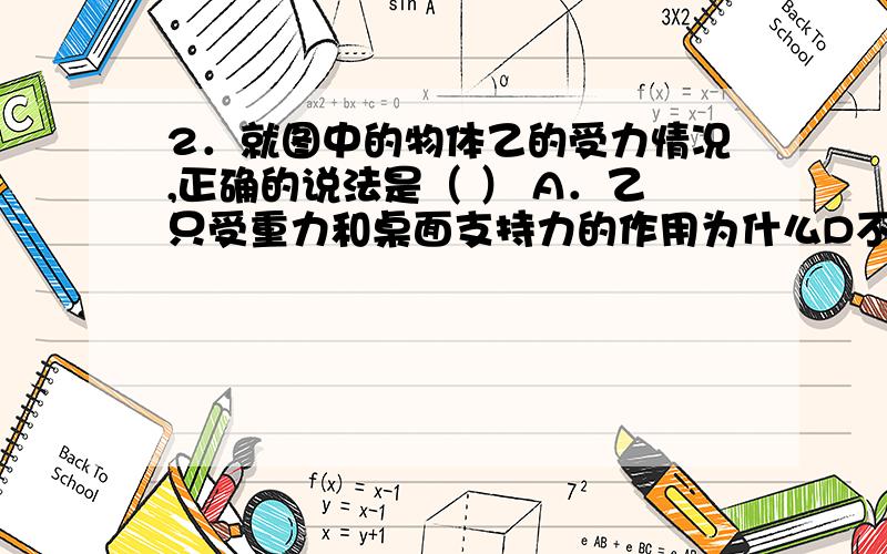 2．就图中的物体乙的受力情况,正确的说法是（ ） A．乙只受重力和桌面支持力的作用为什么D不对呢?A．乙只受重力和桌面支持力的作用B．乙只受甲的重力和桌面支持力的作用C．乙受到甲的