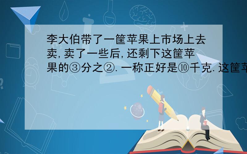 李大伯带了一筐苹果上市场上去卖,卖了一些后,还剩下这筐苹果的③分之②.一称正好是⑩千克.这筐苹果原来重多少千克?