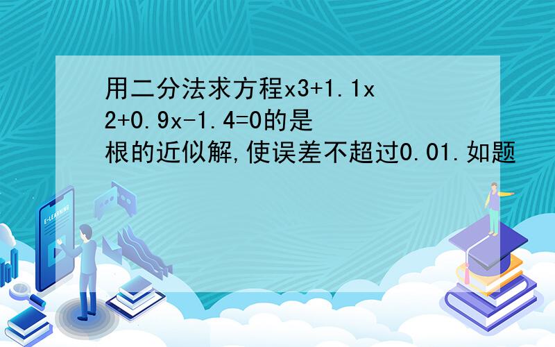 用二分法求方程x3+1.1x2+0.9x-1.4=0的是根的近似解,使误差不超过0.01.如题