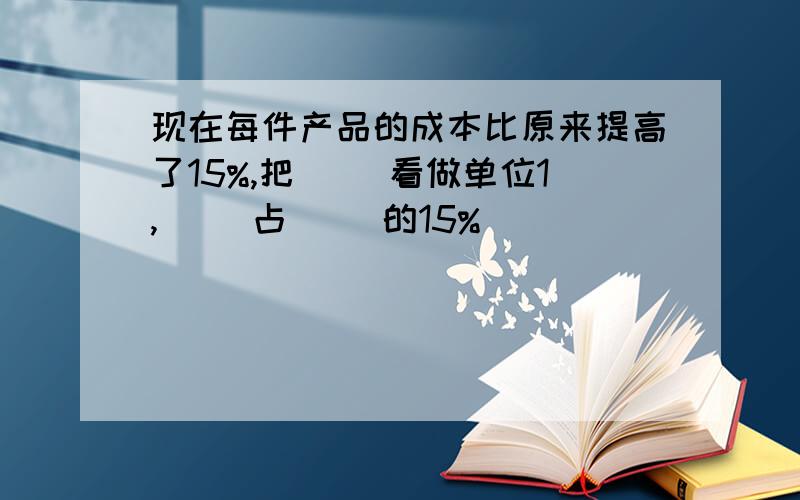 现在每件产品的成本比原来提高了15%,把( )看做单位1,( )占( )的15%