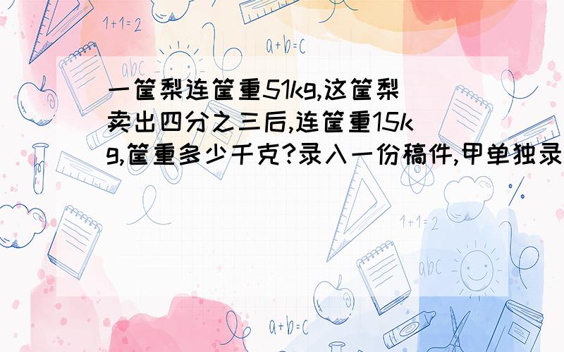 一筐梨连筐重51kg,这筐梨卖出四分之三后,连筐重15kg,筐重多少千克?录入一份稿件,甲单独录入12小时可以完成,乙单独录入15小时可以完成,现在甲、乙一起录入,多少小时可以完成这份稿件的二