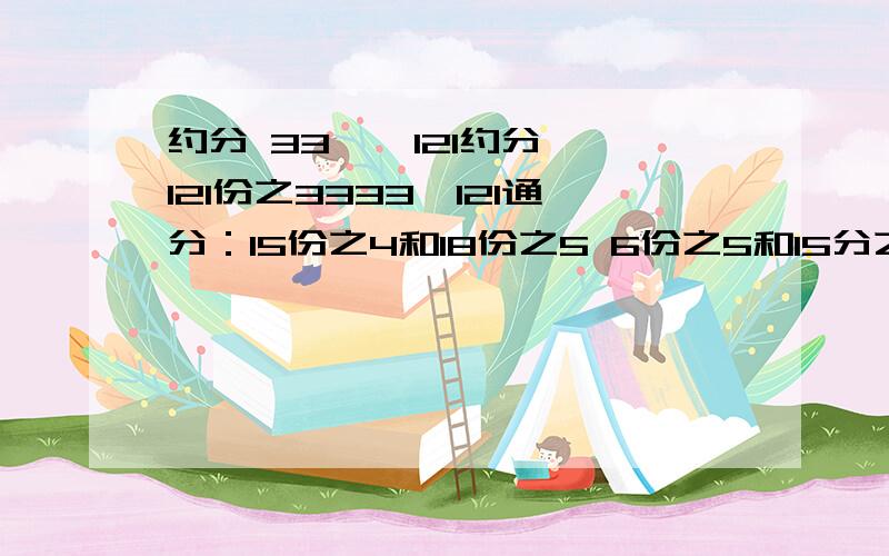 约分 33 — 121约分,121份之3333—121通分：15份之4和18份之5 6份之5和15分之8