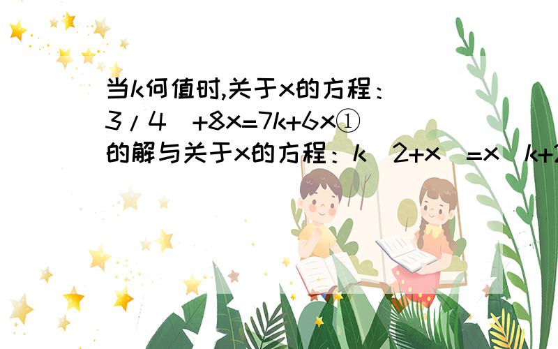 当k何值时,关于x的方程：（3/4）+8x=7k+6x①的解与关于x的方程：k（2+x）=x（k+2）②的解之和不小于6.