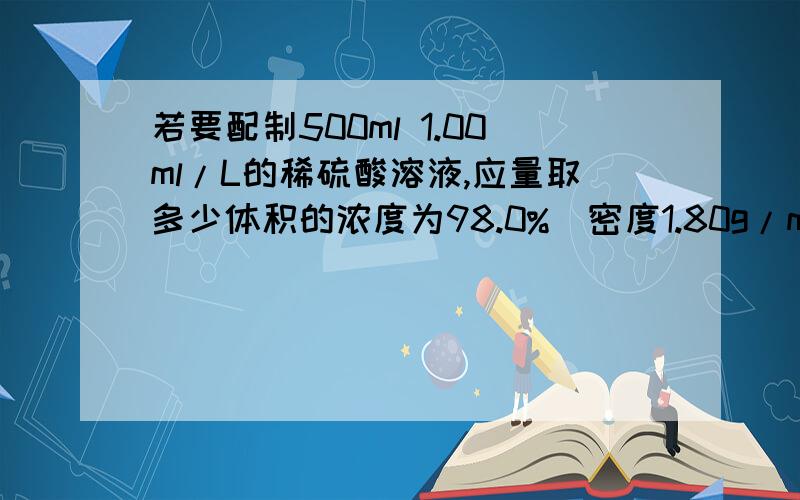 若要配制500ml 1.00ml/L的稀硫酸溶液,应量取多少体积的浓度为98.0%（密度1.80g/ml的浓硫酸这里的浓度98.0%应该怎样利用?还有这个密度是不是原来算质量的,那个浓硫酸的质量算出来后,需不需要用