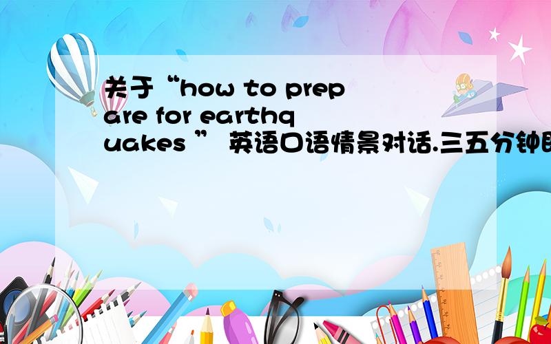 关于“how to prepare for earthquakes ” 英语口语情景对话.三五分钟即可.