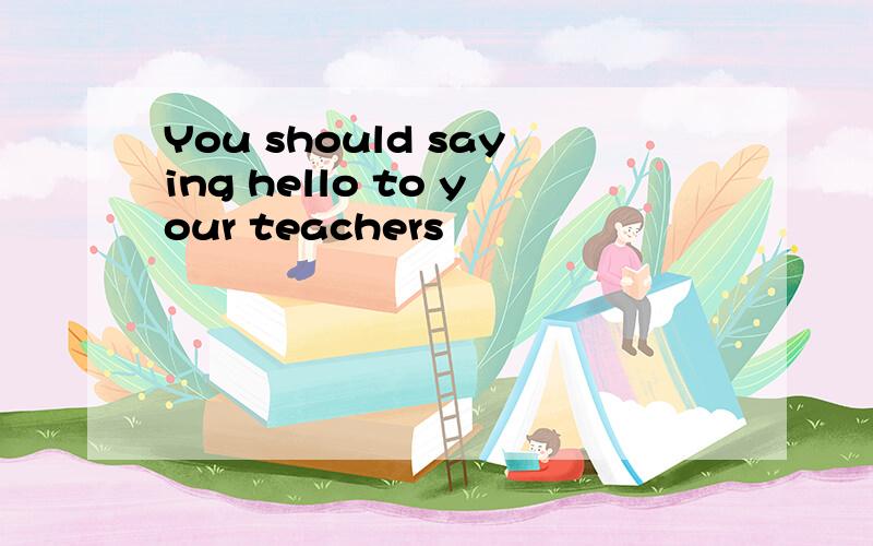 You should saying hello to your teachers