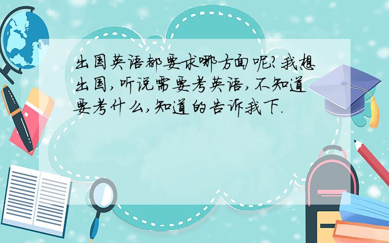 出国英语都要求哪方面呢?我想出国,听说需要考英语,不知道要考什么,知道的告诉我下.