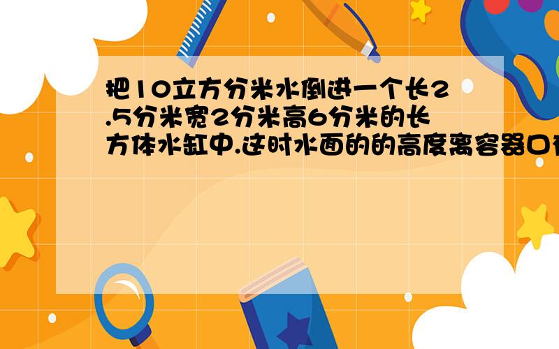 把10立方分米水倒进一个长2.5分米宽2分米高6分米的长方体水缸中.这时水面的的高度离容器口有多少分米?此时,将一个正方体铁块全部浸入水中,水面离容器口还有2.4分米你能求出正方体铁块