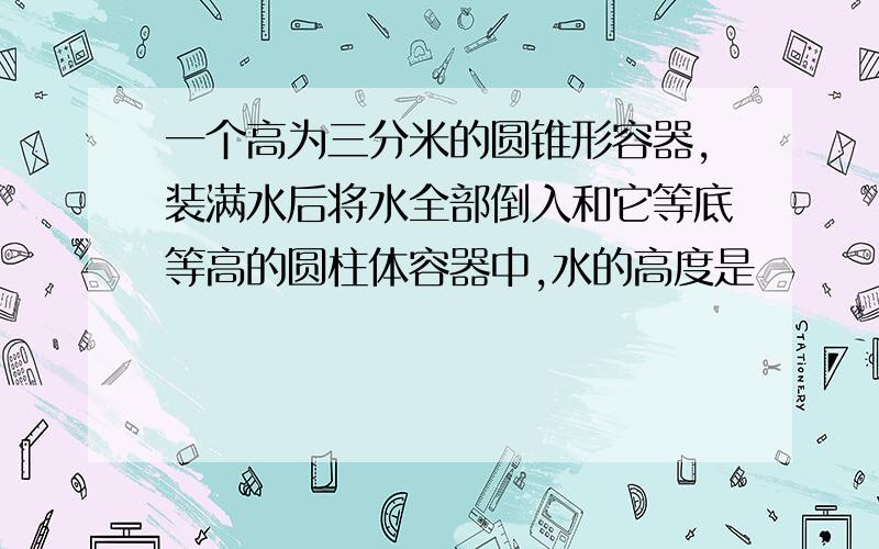 一个高为三分米的圆锥形容器,装满水后将水全部倒入和它等底等高的圆柱体容器中,水的高度是