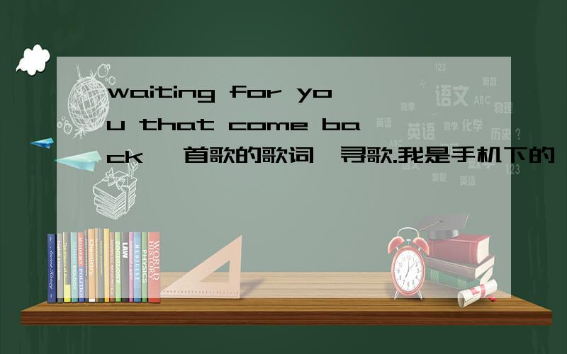 waiting for you that come back 一首歌的歌词,寻歌.我是手机下的一个铃声,很好听,里面显示的名字是missing you,但是我找不到,是一个男的,国外的歌,