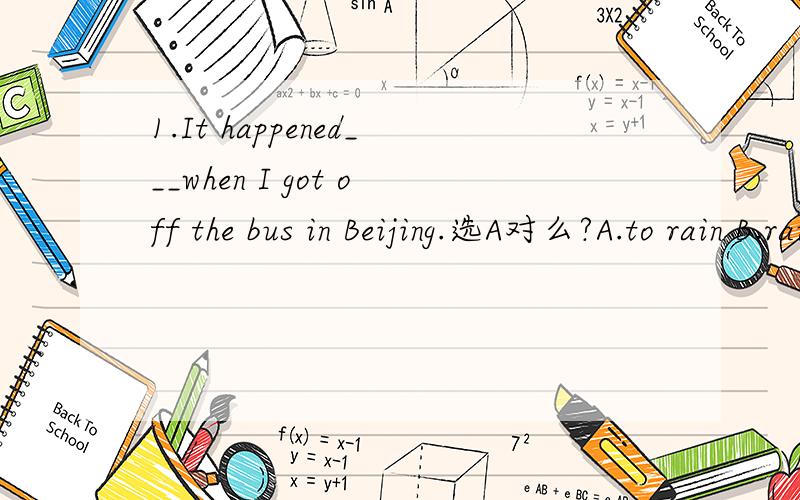 1.It happened___when I got off the bus in Beijing.选A对么?A.to rain B.raining C.rained D.to be raining2.___of the noise,he shut the windows.选C对么?A.Tiring B.To tire C.To be tired D.Being tired3.___to the right,he suddenly found the shop he wa