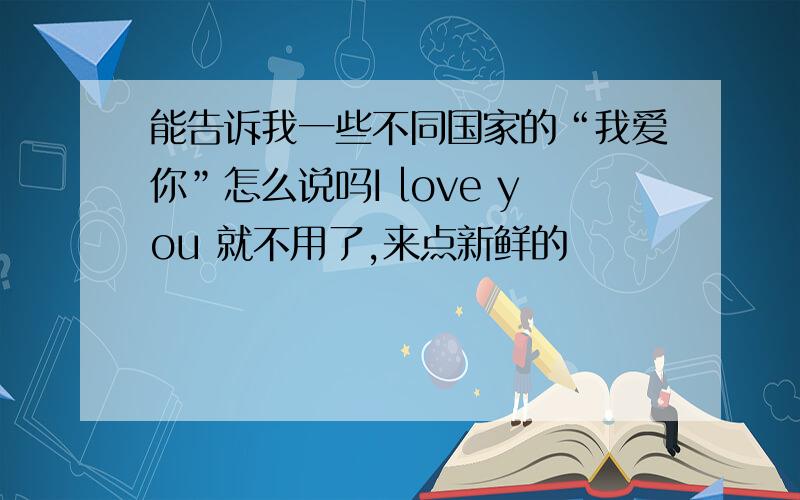 能告诉我一些不同国家的“我爱你”怎么说吗I love you 就不用了,来点新鲜的