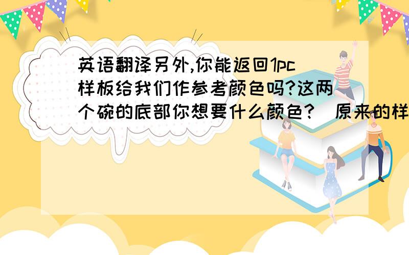 英语翻译另外,你能返回1pc样板给我们作参考颜色吗?这两个碗的底部你想要什么颜色?（原来的样板底部是黑色）我建议采用黑色或者白色,如果采用红色这个价格需要改变.