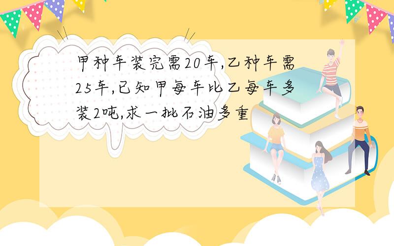 甲种车装完需20车,乙种车需25车,已知甲每车比乙每车多装2吨,求一批石油多重