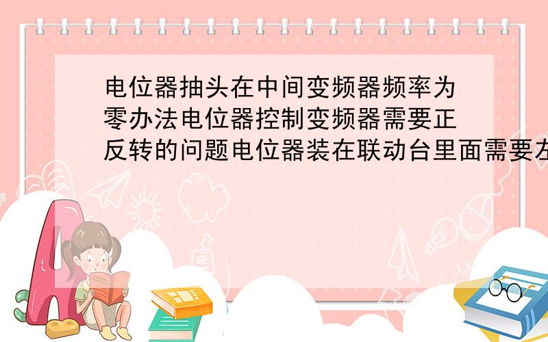 电位器抽头在中间变频器频率为零办法电位器控制变频器需要正反转的问题电位器装在联动台里面需要左右转.那么是不是在零档时2k电位器抽头在1k.但是变频器上显示是25hz（最大频率50hz）