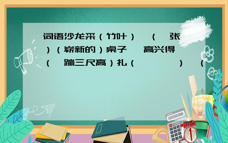 词语沙龙采（竹叶）  （一张）（崭新的）桌子   高兴得（一蹦三尺高）扎（       ）  （       ）（          ）单衣   激动得（                  ）编（       ）  （       ）（          ）赤脚   疼   得