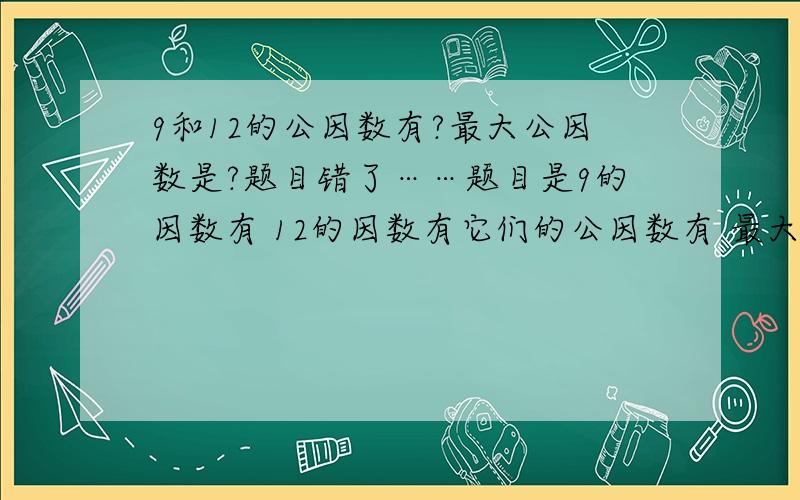 9和12的公因数有?最大公因数是?题目错了……题目是9的因数有 12的因数有它们的公因数有 最大是