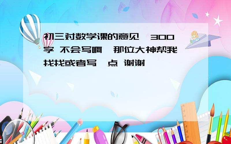 初三对数学课的意见  300字 不会写啊  那位大神帮我找找或者写一点 谢谢