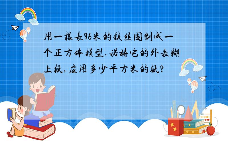 用一根长96米的铁丝围制成一个正方体模型,诺将它的外表糊上纸,应用多少平方米的纸?