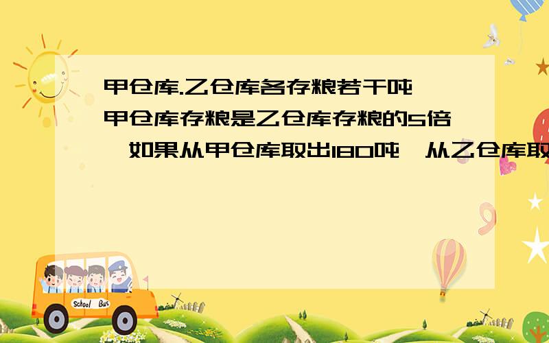 甲仓库.乙仓库各存粮若干吨,甲仓库存粮是乙仓库存粮的5倍,如果从甲仓库取出180吨,从乙仓库取出20吨,甲.乙粮仓库所剩存粮正好相等.甲.乙两仓库各存粮多少吨?