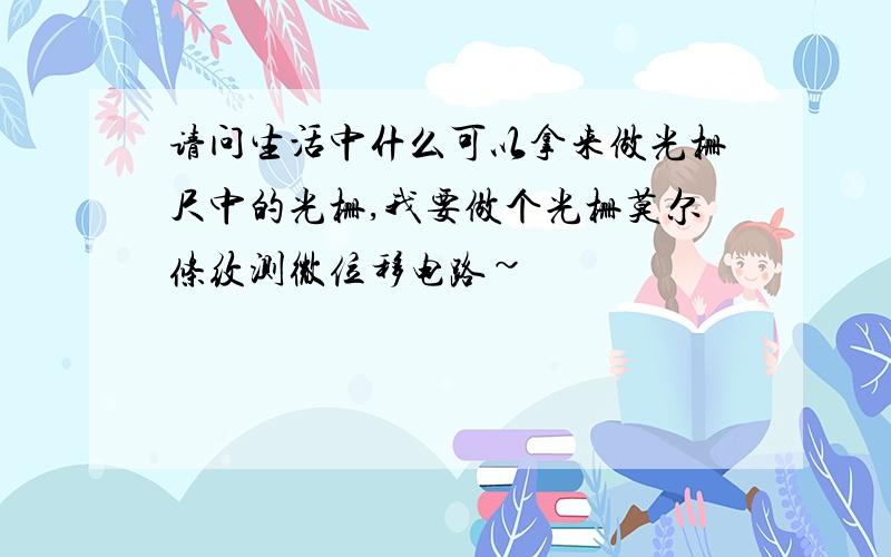 请问生活中什么可以拿来做光栅尺中的光栅,我要做个光栅莫尔条纹测微位移电路~