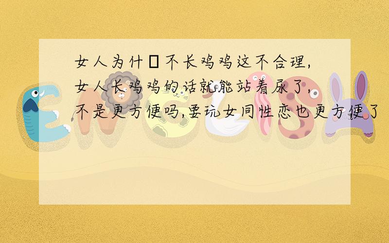 女人为什麼不长鸡鸡这不合理,女人长鸡鸡的话就能站着尿了,不是更方便吗,要玩女同性恋也更方便了