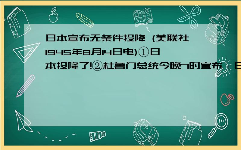 日本宣布无条件投降 (美联社1945年8月14日电)①日本投降了!②杜鲁门总统今晚7时宣布,日本已经无条件投降,造成历史上空前巨大破坏的战 争随之结束.盟国陆、海军已停止攻势.③总统说,日本