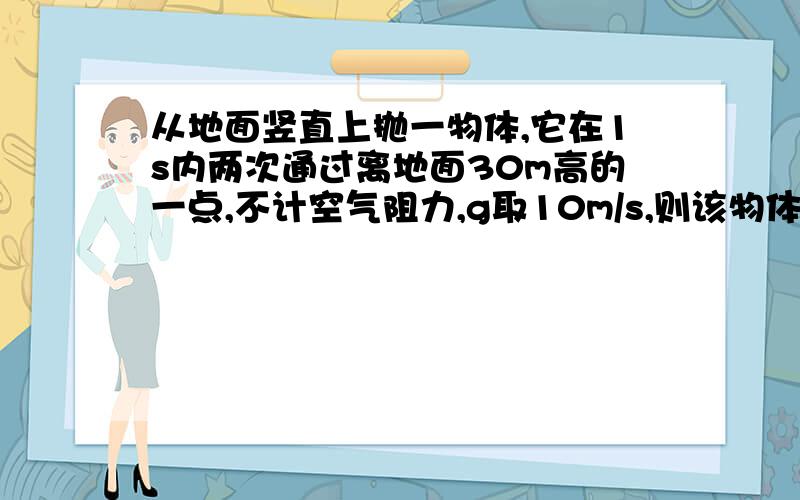 从地面竖直上抛一物体,它在1s内两次通过离地面30m高的一点,不计空气阻力,g取10m/s,则该物体竖直上...从地面竖直上抛一物体,它在1s内两次通过离地面30m高的一点,不计空气阻力,g取10m/s,则该物