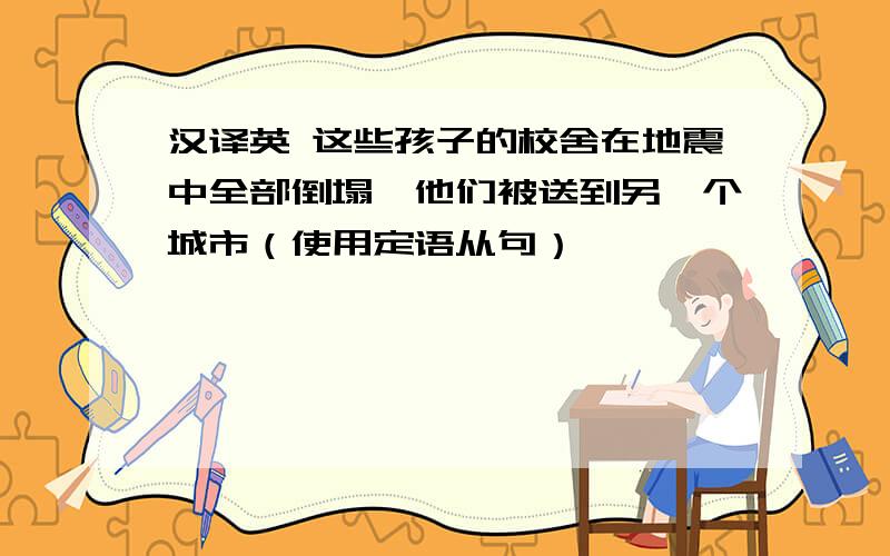 汉译英 这些孩子的校舍在地震中全部倒塌,他们被送到另一个城市（使用定语从句）