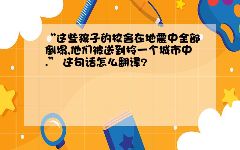 “这些孩子的校舍在地震中全部倒塌,他们被送到拎一个城市中.” 这句话怎么翻译?