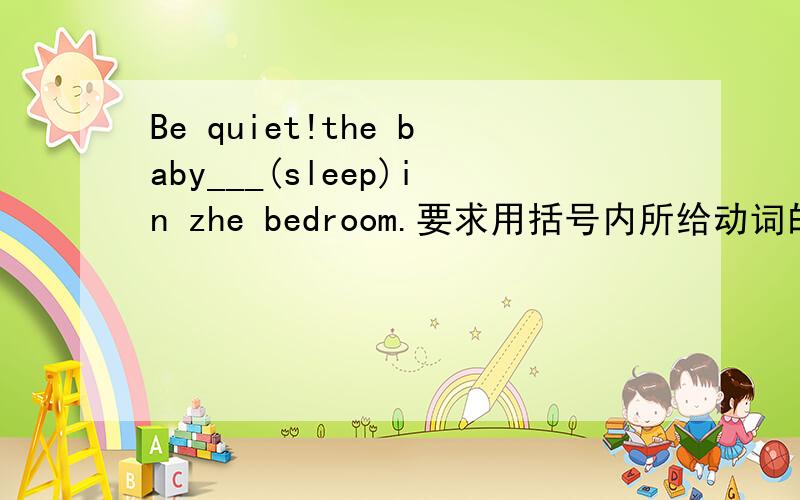 Be quiet!the baby___(sleep)in zhe bedroom.要求用括号内所给动词的适当形式填空