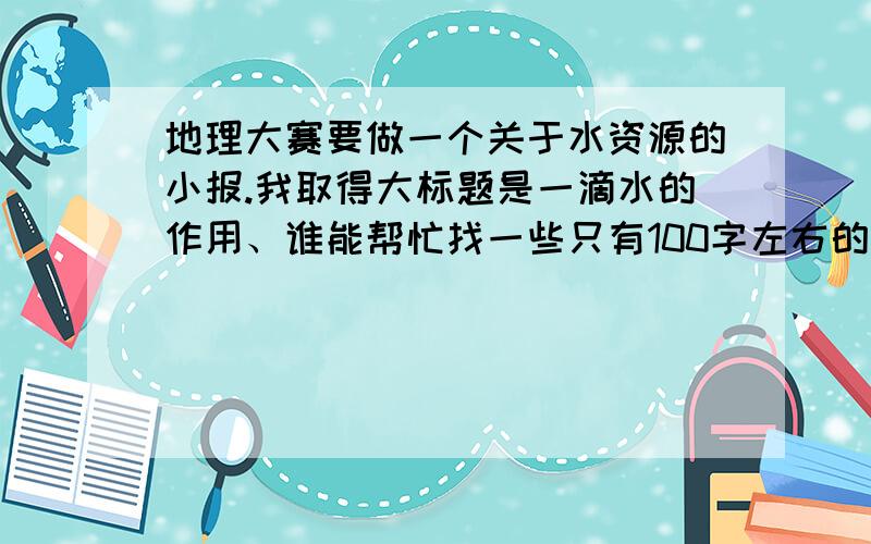 地理大赛要做一个关于水资源的小报.我取得大标题是一滴水的作用、谁能帮忙找一些只有100字左右的素材、