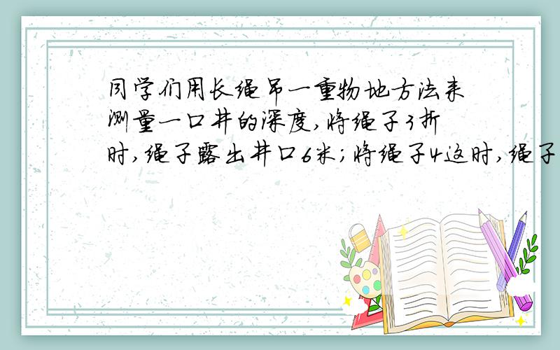 同学们用长绳吊一重物地方法来测量一口井的深度,将绳子3折时,绳子露出井口6米;将绳子4这时,绳子露出井口2米,求井身和绳长