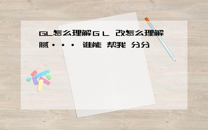 GL怎么理解ＧＬ 改怎么理解腻··· 谁能 帮我 分分