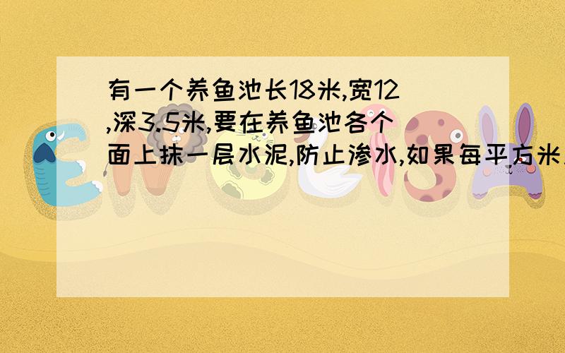 有一个养鱼池长18米,宽12,深3.5米,要在养鱼池各个面上抹一层水泥,防止渗水,如果每平方米用水泥5千克,一共需要水泥多少千克?