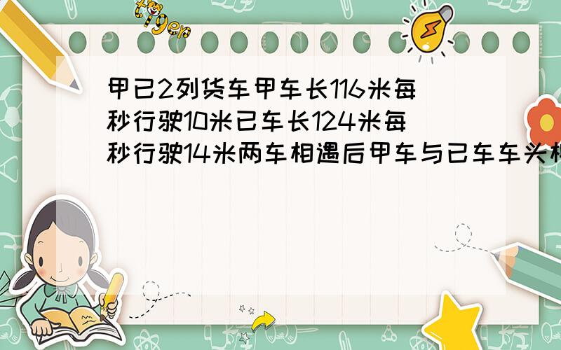 甲已2列货车甲车长116米每秒行驶10米已车长124米每秒行驶14米两车相遇后甲车与已车车头相遇到车尾需多少秒有甲已2列货车,甲车长116米,每秒行驶10米,已车长124米,每秒行驶14米,两车相遇后,从