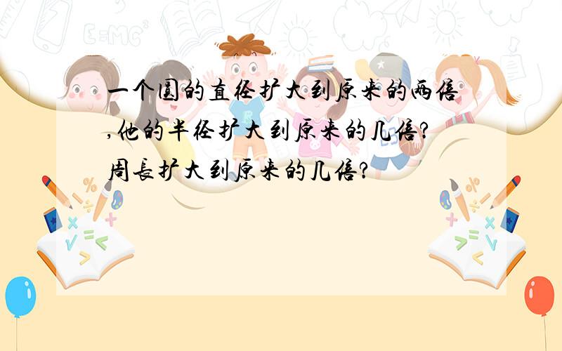 一个圆的直径扩大到原来的两倍,他的半径扩大到原来的几倍?周长扩大到原来的几倍?