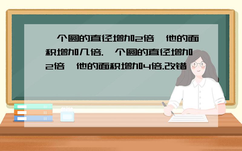 一个圆的直径增加2倍,他的面积增加几倍.一个圆的直径增加2倍,他的面积增加4倍.改错