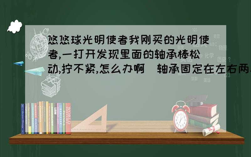 悠悠球光明使者我刚买的光明使者,一打开发现里面的轴承棒松动,拧不紧,怎么办啊（轴承固定在左右两半的里面啊）!