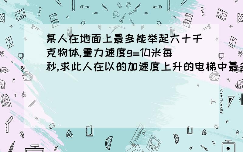 某人在地面上最多能举起六十千克物体,重力速度g=10米每秒,求此人在以的加速度上升的电梯中最多能举起多